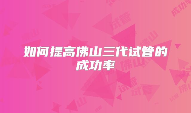 如何提高佛山三代试管的成功率