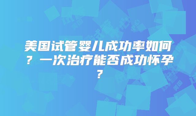 美国试管婴儿成功率如何?一次治疗能否成功怀孕?