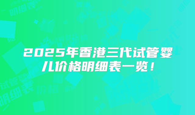 2025年香港三代试管婴儿价格明细表一览！
