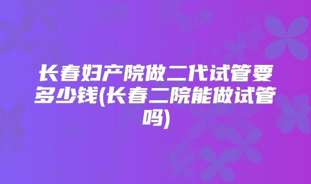 长春妇产院做二代试管要多少钱(长春二院能做试管吗)