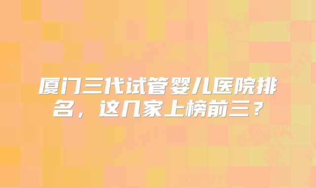 厦门三代试管婴儿医院排名，这几家上榜前三？