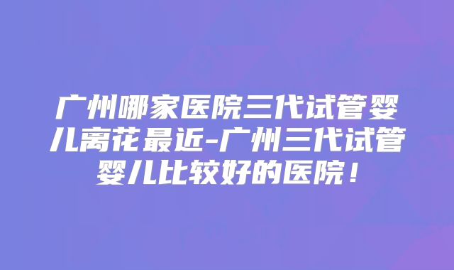 广州哪家医院三代试管婴儿离花最近-广州三代试管婴儿比较好的医院！