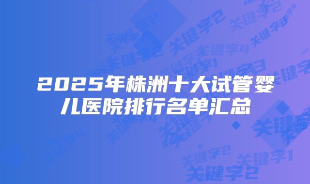 2025年株洲十大试管婴儿医院排行名单汇总