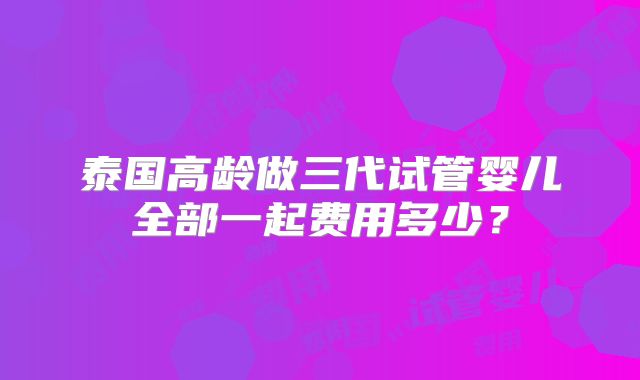 泰国高龄做三代试管婴儿全部一起费用多少？