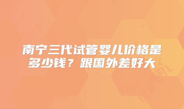 南宁三代试管婴儿价格是多少钱？跟国外差好大