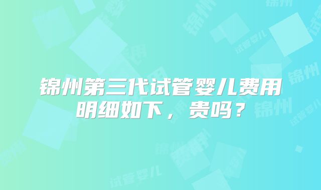 锦州第三代试管婴儿费用明细如下，贵吗？