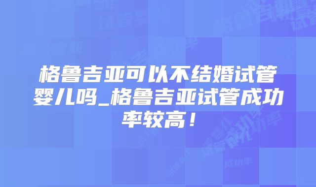 格鲁吉亚可以不结婚试管婴儿吗_格鲁吉亚试管成功率较高!