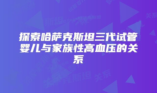 探索哈萨克斯坦三代试管婴儿与家族性高血压的关系