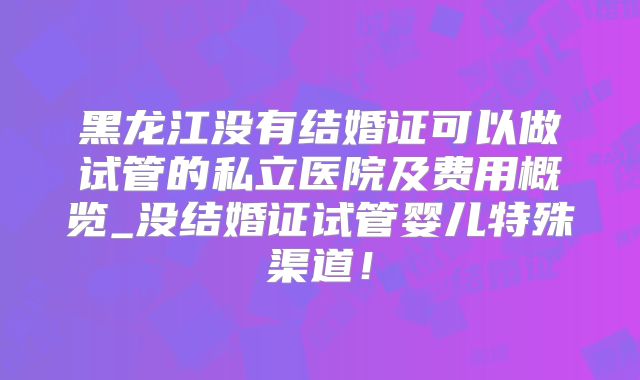 黑龙江没有结婚证可以做试管的私立医院及费用概览_没结婚证试管婴儿特殊渠道!