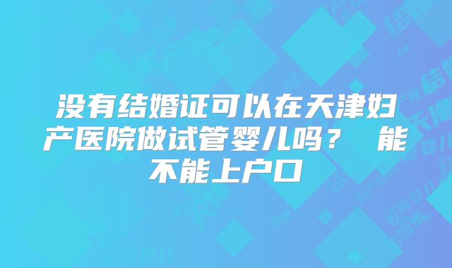 没有结婚证可以在天津妇产医院做试管婴儿吗? 能不能上户口