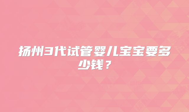扬州3代试管婴儿宝宝要多少钱?