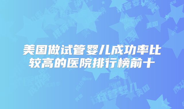 美国做试管婴儿成功率比较高的医院排行榜前十