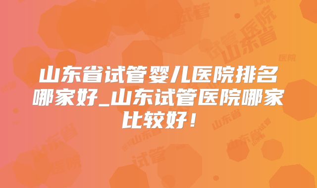 山东省试管婴儿医院排名哪家好_山东试管医院哪家比较好!