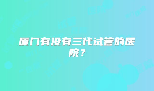 厦门有没有三代试管的医院？
