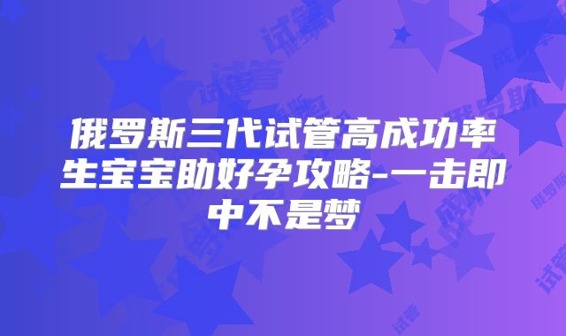 俄罗斯三代试管高成功率生宝宝助好孕攻略-一击即中不是梦