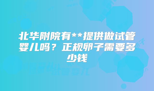北华附院有**提供做试管婴儿吗？正规卵子需要多少钱