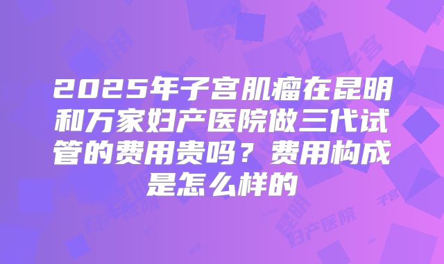 2025年子宫肌瘤在昆明和万家妇产医院做三代试管的费用贵吗?费用构成是怎么样的