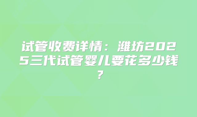 试管收费详情：潍坊2025三代试管婴儿要花多少钱？