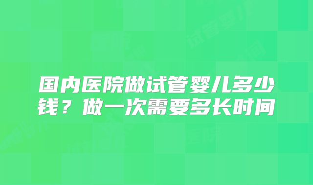 国内医院做试管婴儿多少钱？做一次需要多长时间