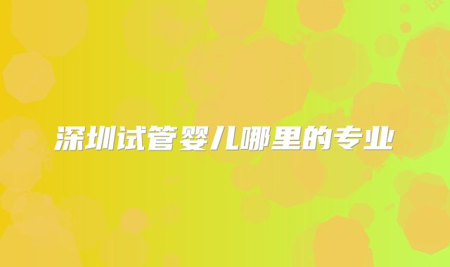 深圳试管婴儿哪里的专业