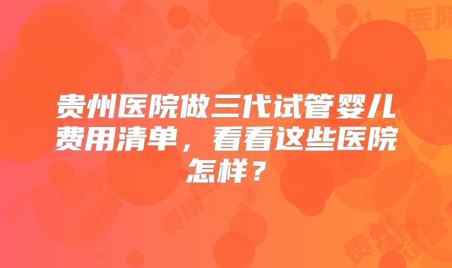 贵州医院做三代试管婴儿费用清单，看看这些医院怎样？