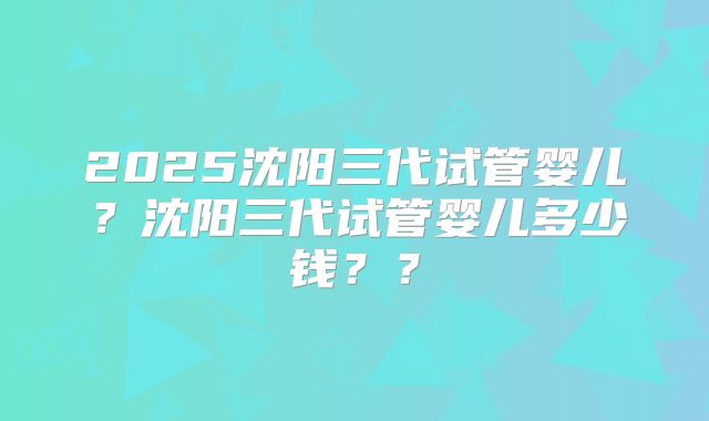 2025沈阳三代试管婴儿?沈阳三代试管婴儿多少钱??