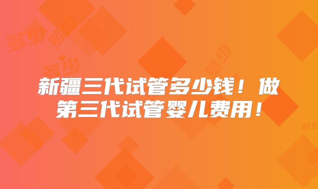 新疆三代试管多少钱！做第三代试管婴儿费用！