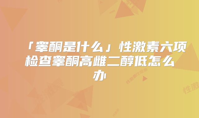 「睾酮是什么」性激素六项检查睾酮高雌二醇低怎么办