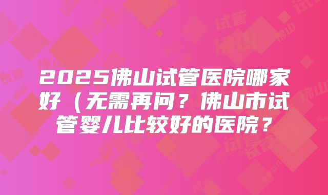 2025佛山试管医院哪家好(无需再问?佛山市试管婴儿比较好的医院?