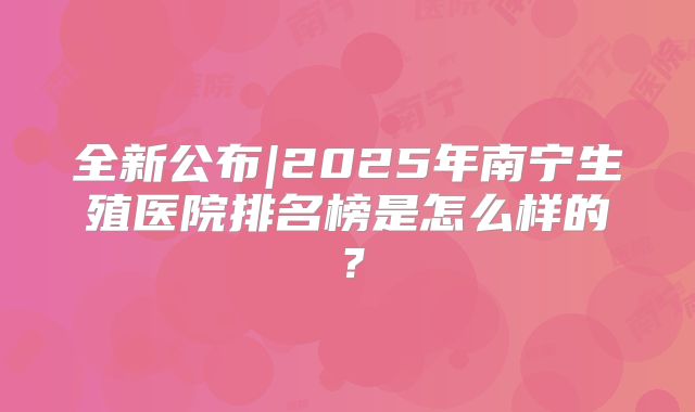 全新公布|2025年南宁生殖医院排名榜是怎么样的？