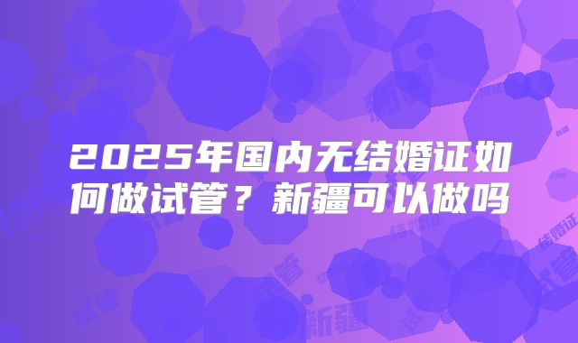 2025年国内无结婚证如何做试管?新疆可以做吗