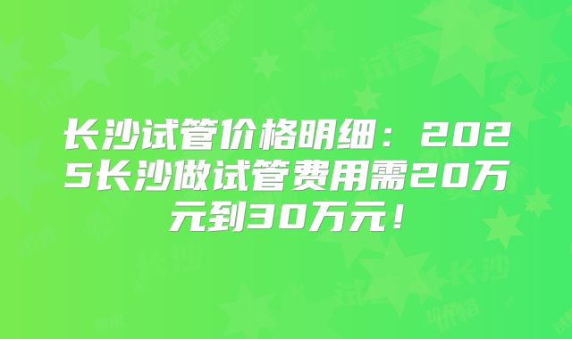 长沙试管价格明细：2025长沙做试管费用需20万元到30万元！