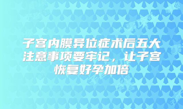 子宫内膜异位症术后五大注意事项要牢记,让子宫恢复好孕加倍