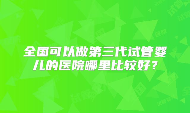 全国可以做第三代试管婴儿的医院哪里比较好?