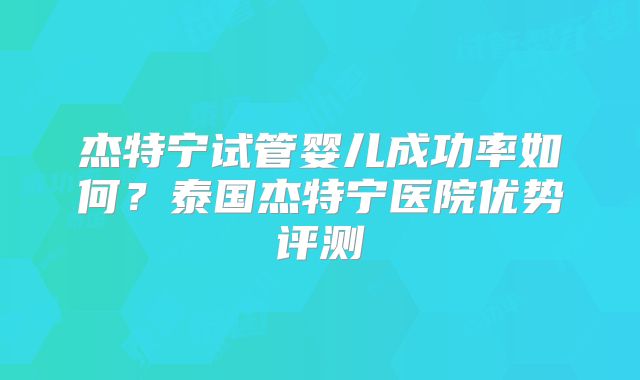 杰特宁试管婴儿成功率如何？泰国杰特宁医院优势评测