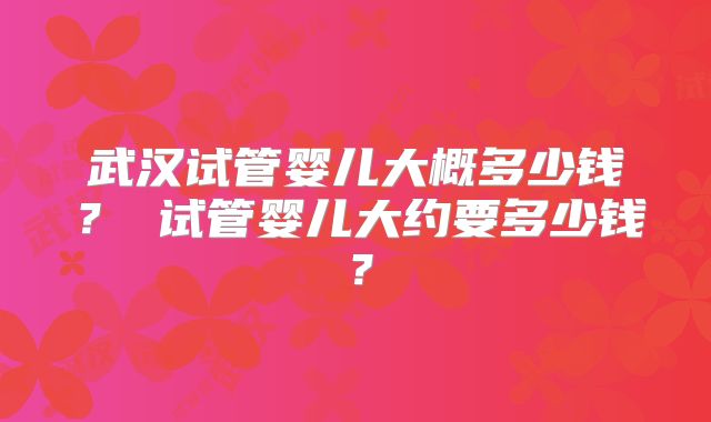 武汉试管婴儿大概多少钱？ 试管婴儿大约要多少钱？