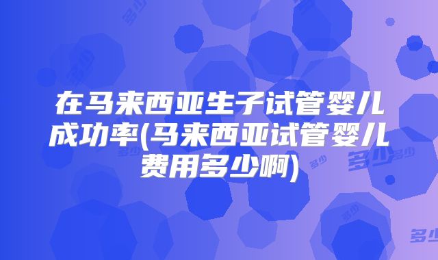 在马来西亚生子试管婴儿成功率(马来西亚试管婴儿费用多少啊)