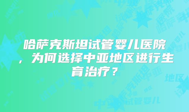 哈萨克斯坦试管婴儿医院，为何选择中亚地区进行生育治疗？