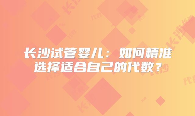 长沙试管婴儿：如何精准选择适合自己的代数？