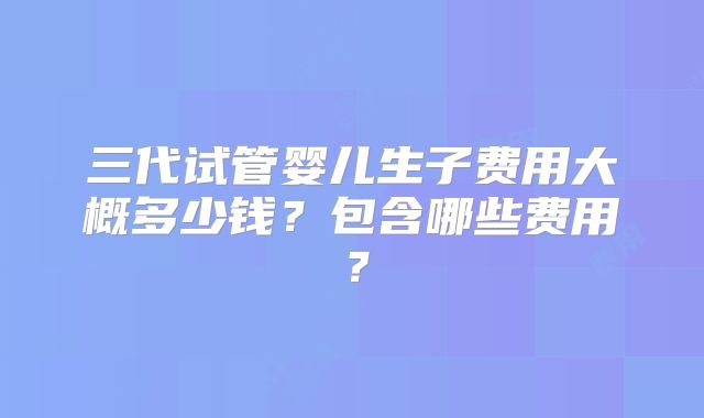 三代试管婴儿生子费用大概多少钱?包含哪些费用?