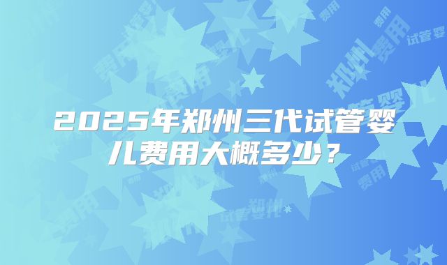 2025年郑州三代试管婴儿费用大概多少?