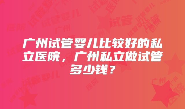 广州试管婴儿比较好的私立医院,广州私立做试管多少钱?