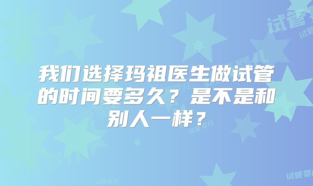 我们选择玛祖医生做试管的时间要多久?是不是和别人一样?
