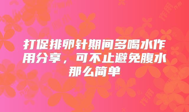 打促排卵针期间多喝水作用分享，可不止避免腹水那么简单