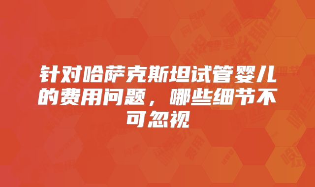 针对哈萨克斯坦试管婴儿的费用问题,哪些细节不可忽视