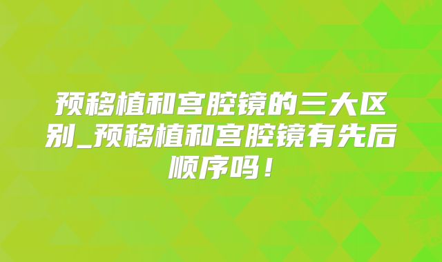 预移植和宫腔镜的三大区别_预移植和宫腔镜有先后顺序吗!