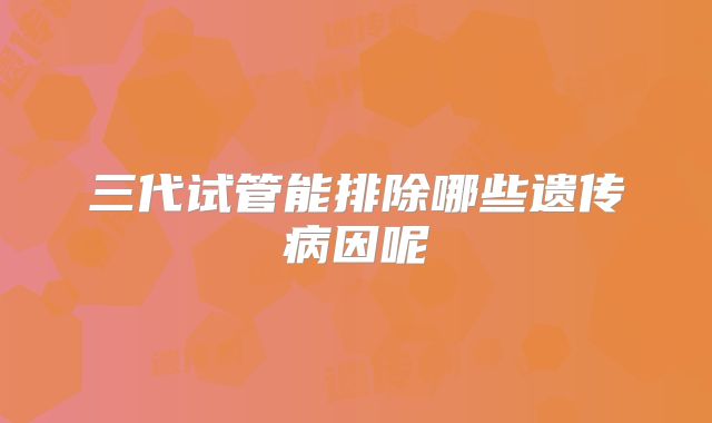 三代试管能排除哪些遗传病因呢