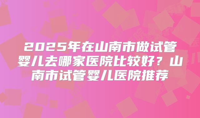2025年在山南市做试管婴儿去哪家医院比较好？山南市试管婴儿医院推荐
