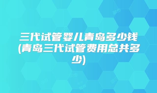 三代试管婴儿青岛多少钱(青岛三代试管费用总共多少)