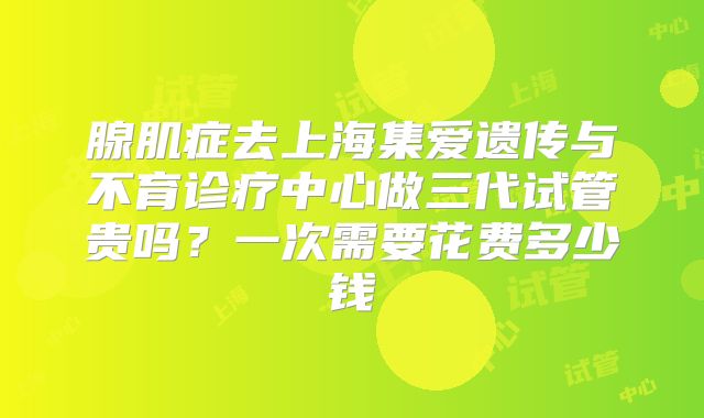 腺肌症去上海集爱遗传与不育诊疗中心做三代试管贵吗？一次需要花费多少钱